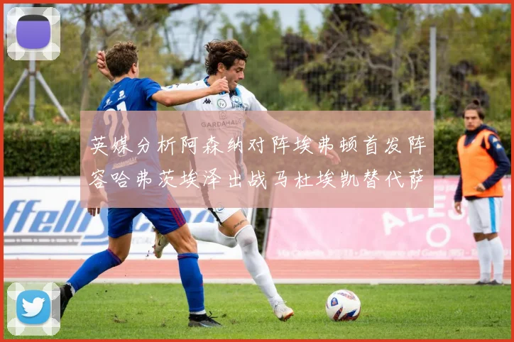 英媒分析阿森纳对阵埃弗顿首发阵容哈弗茨埃泽出战马杜埃凯替代萨卡