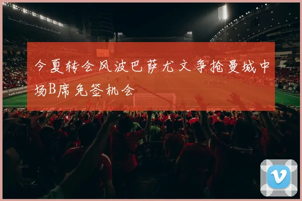 今夏转会风波巴萨尤文争抢曼城中场B席免签机会