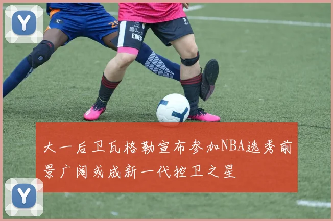 大一后卫瓦格勒宣布参加NBA选秀前景广阔或成新一代控卫之星