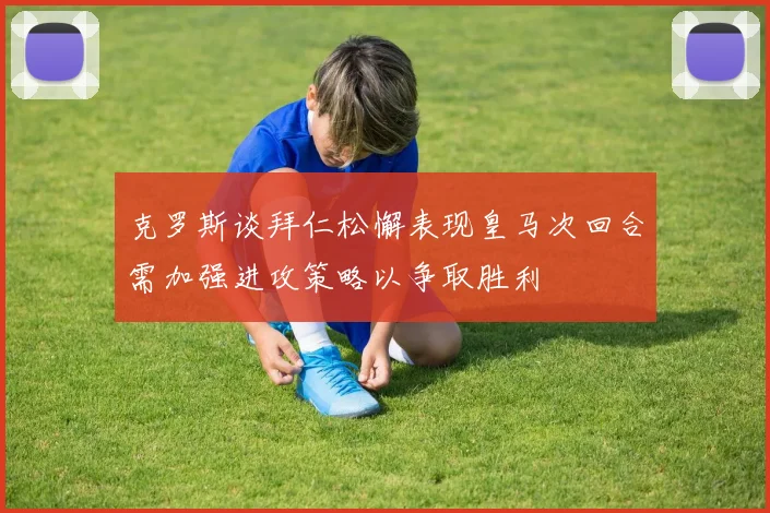 克罗斯谈拜仁松懈表现皇马次回合需加强进攻策略以争取胜利