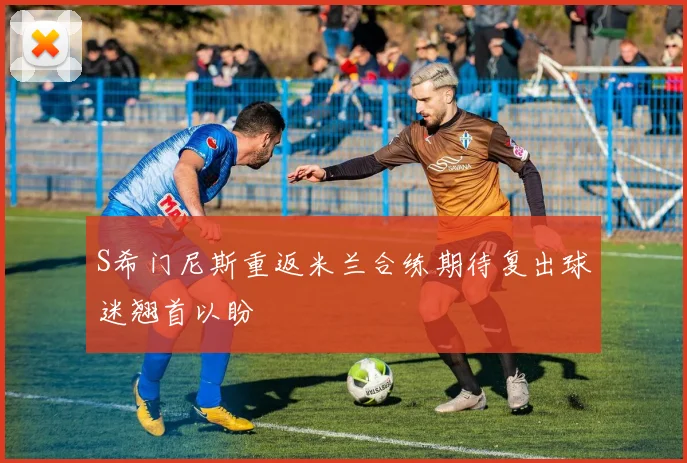 S希门尼斯重返米兰合练期待复出球迷翘首以盼