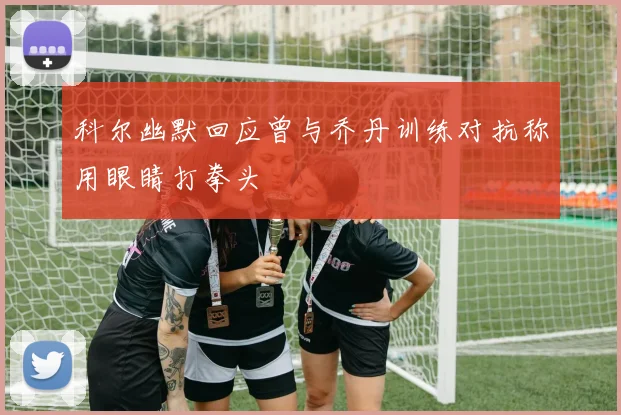 科尔幽默回应曾与乔丹训练对抗称用眼睛打拳头