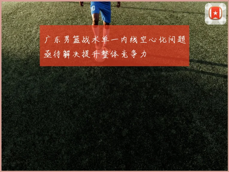 广东男篮战术单一内线空心化问题亟待解决提升整体竞争力