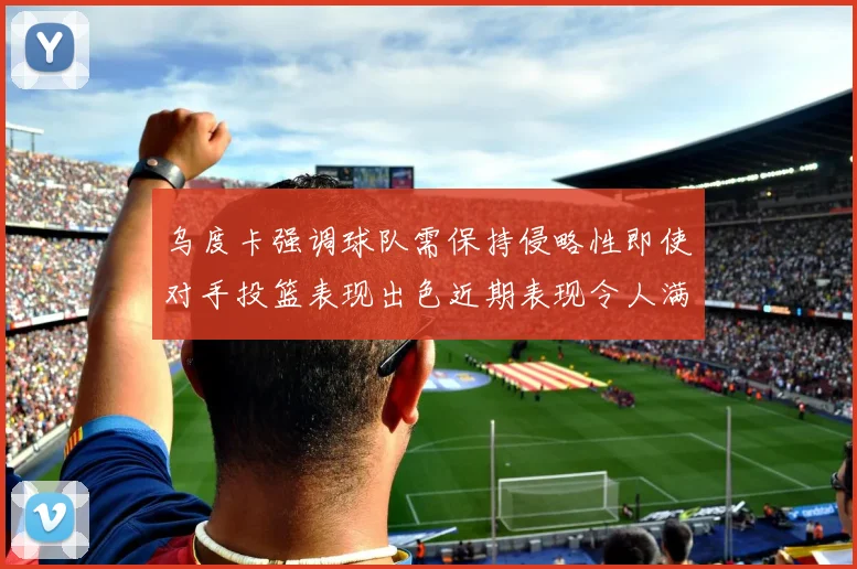 乌度卡强调球队需保持侵略性即使对手投篮表现出色近期表现令人满意