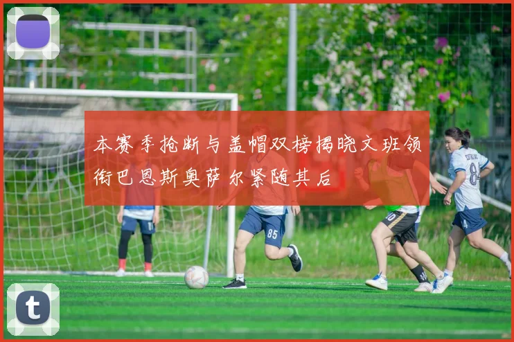 本赛季抢断与盖帽双榜揭晓文班领衔巴恩斯奥萨尔紧随其后