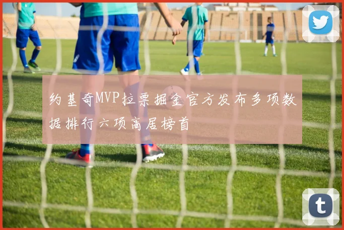 约基奇MVP拉票掘金官方发布多项数据排行六项高居榜首