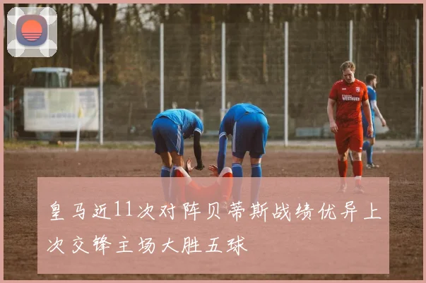 皇马近11次对阵贝蒂斯战绩优异上次交锋主场大胜五球