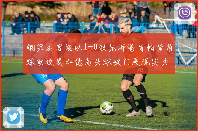 铜梁龙客场以1-0领先海港肯帕努角球助攻恩加德乌头球破门展现实力