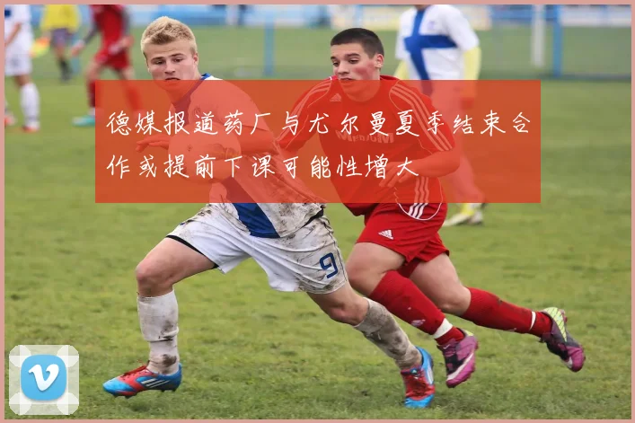 德媒报道药厂与尤尔曼夏季结束合作或提前下课可能性增大