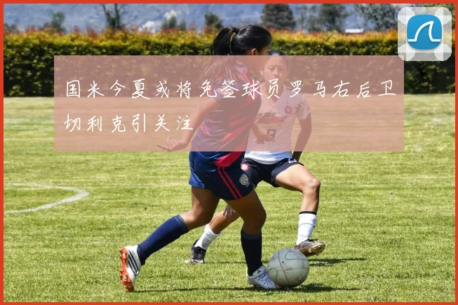 国米今夏或将免签球员罗马右后卫切利克引关注