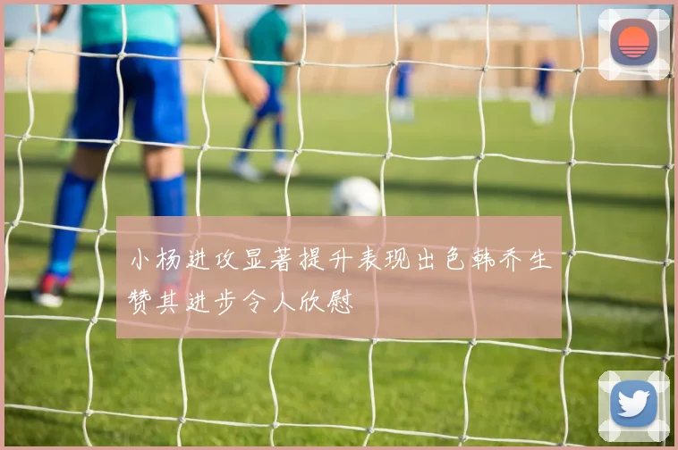 小杨进攻显著提升表现出色韩乔生赞其进步令人欣慰